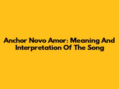 Anchor Novo Amor: Meaning And Interpretation Of The Song