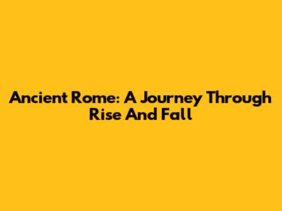 Ancient Rome: A Journey Through Rise And Fall