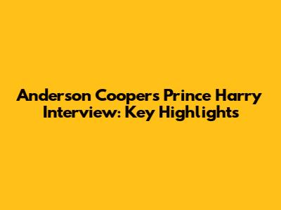 Anderson Cooper's Prince Harry Interview: Key Highlights