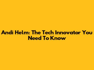 Andi Helm: The Tech Innovator You Need To Know