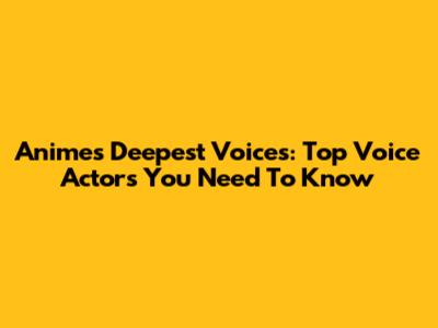 Anime's Deepest Voices: Top Voice Actors You Need To Know