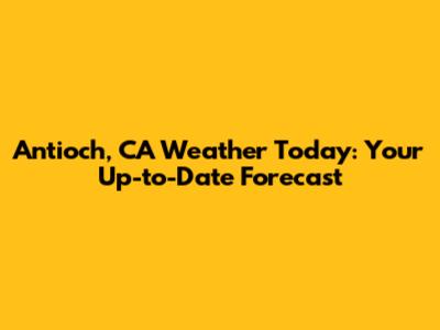 Antioch, CA Weather Today: Your Up-to-Date Forecast