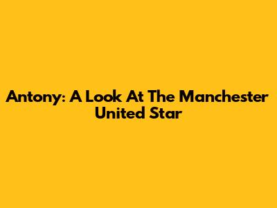 Antony: A Look At The Manchester United Star
