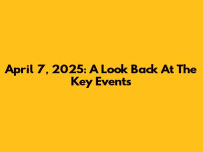 April 7, 2025: A Look Back At The Key Events