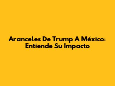 Aranceles De Trump A México: Entiende Su Impacto