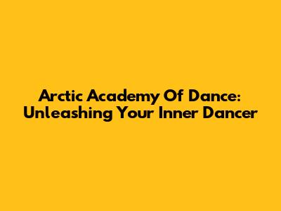 Arctic Academy Of Dance: Unleashing Your Inner Dancer