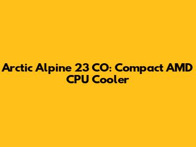 Arctic Alpine 23 CO: Compact AMD CPU Cooler