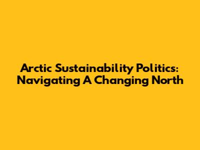 Arctic Sustainability Politics: Navigating A Changing North