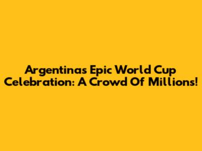 Argentina's Epic World Cup Celebration: A Crowd Of Millions!