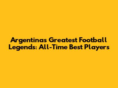 Argentina's Greatest Football Legends: All-Time Best Players
