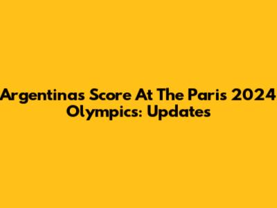 Argentina's Score At The Paris 2024 Olympics: Updates