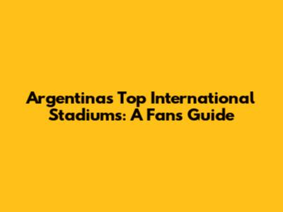 Argentina's Top International Stadiums: A Fan's Guide