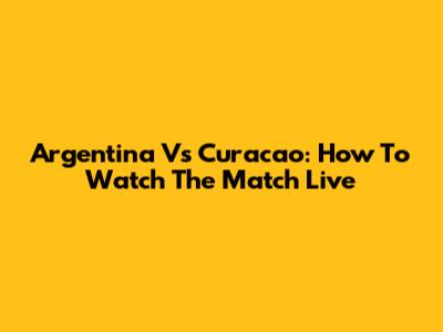 Argentina Vs Curacao: How To Watch The Match Live
