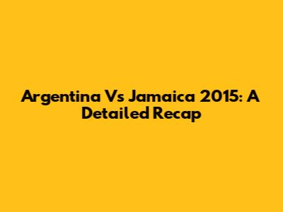 Argentina Vs Jamaica 2015: A Detailed Recap