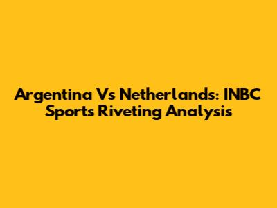 Argentina Vs Netherlands: INBC Sports' Riveting Analysis