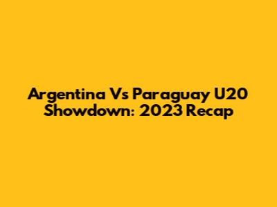 Argentina Vs Paraguay U20 Showdown: 2023 Recap