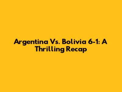 Argentina Vs. Bolivia 6-1: A Thrilling Recap