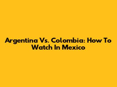 Argentina Vs. Colombia: How To Watch In Mexico