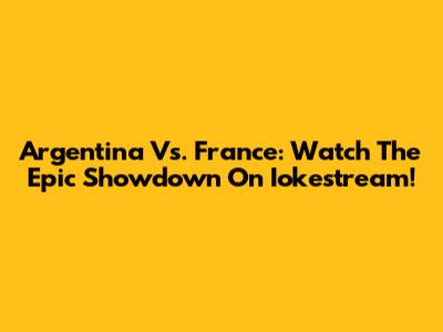 Argentina Vs. France: Watch The Epic Showdown On Iokestream!