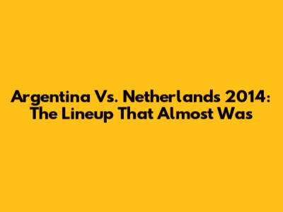 Argentina Vs. Netherlands 2014: The Lineup That Almost Was