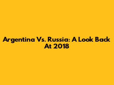 Argentina Vs. Russia: A Look Back At 2018