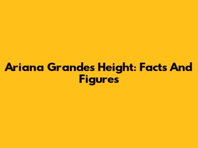 Ariana Grande's Height: Facts And Figures