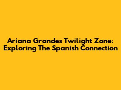 Ariana Grande's Twilight Zone: Exploring The Spanish Connection
