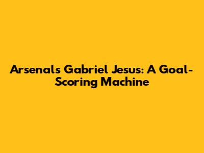 Arsenal's Gabriel Jesus: A Goal-Scoring Machine