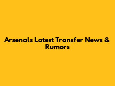Arsenal's Latest Transfer News & Rumors