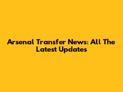 Arsenal Transfer News: All The Latest Updates