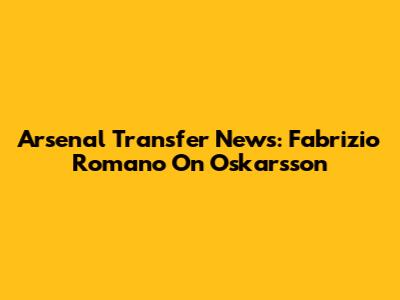 Arsenal Transfer News: Fabrizio Romano On Oskarsson
