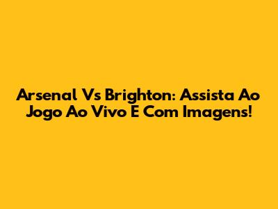 Arsenal Vs Brighton: Assista Ao Jogo Ao Vivo E Com Imagens!