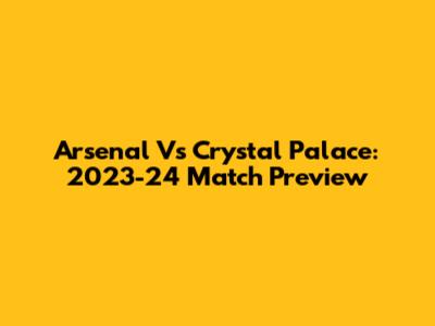 Arsenal Vs Crystal Palace: 2023-24 Match Preview