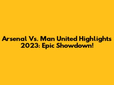 Arsenal Vs. Man United Highlights 2023: Epic Showdown!
