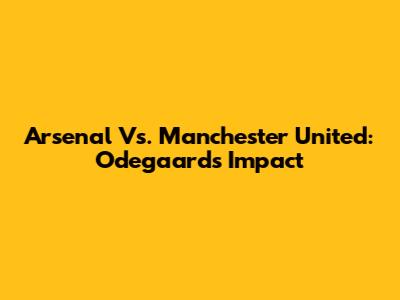 Arsenal Vs. Manchester United: Odegaard's Impact