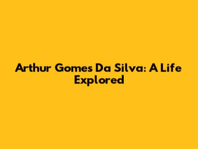 Arthur Gomes Da Silva: A Life Explored