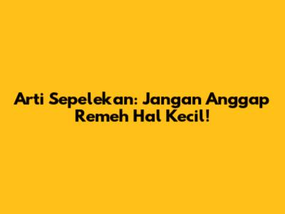 Arti Sepelekan: Jangan Anggap Remeh Hal Kecil!