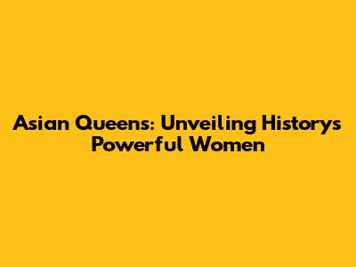 Asian Queens: Unveiling History's Powerful Women