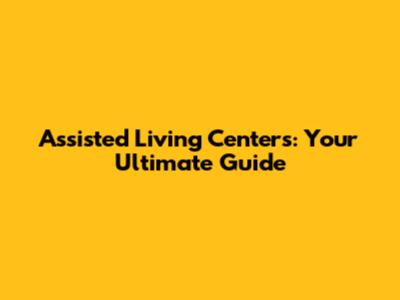 Assisted Living Centers: Your Ultimate Guide