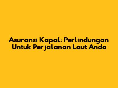 Asuransi Kapal: Perlindungan Untuk Perjalanan Laut Anda