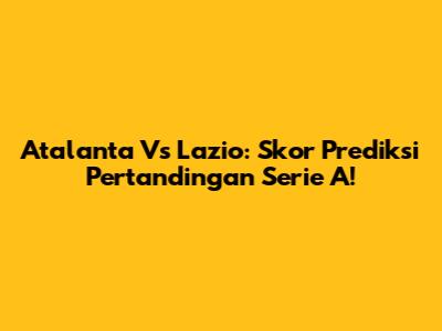 Atalanta Vs Lazio: Skor Prediksi Pertandingan Serie A!