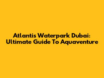 Atlantis Waterpark Dubai: Ultimate Guide To Aquaventure