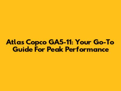 Atlas Copco GA5-11: Your Go-To Guide For Peak Performance