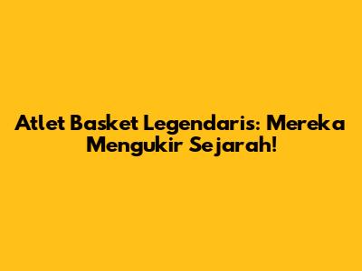 Atlet Basket Legendaris: Mereka Mengukir Sejarah!