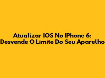 Atualizar IOS No IPhone 6: Desvende O Limite Do Seu Aparelho