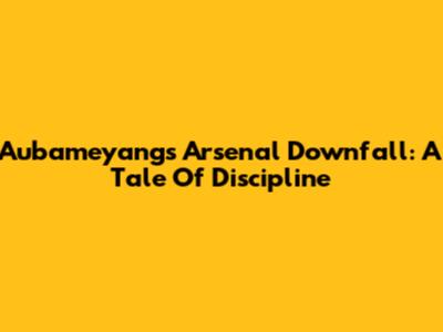 Aubameyang's Arsenal Downfall: A Tale Of Discipline