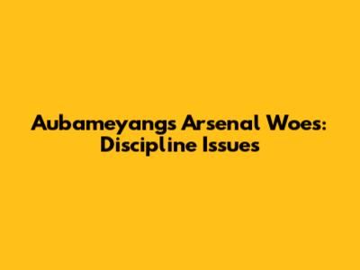 Aubameyang's Arsenal Woes: Discipline Issues