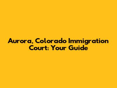 Aurora, Colorado Immigration Court: Your Guide