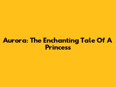 Aurora: The Enchanting Tale Of A Princess
