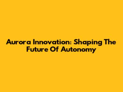 Aurora Innovation: Shaping The Future Of Autonomy